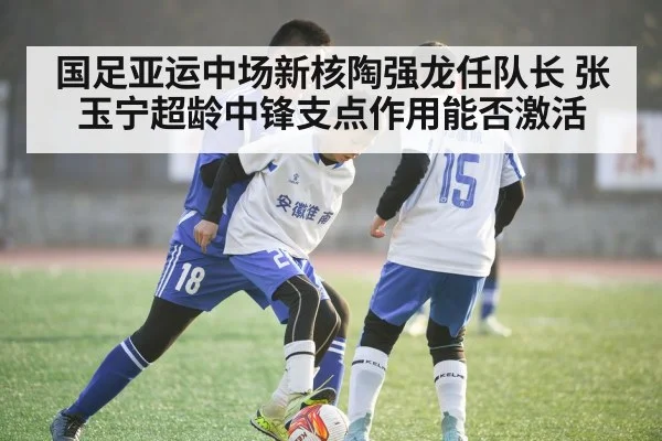 国足亚运中场新核陶强龙任队长 张玉宁超龄中锋支点作用能否激活