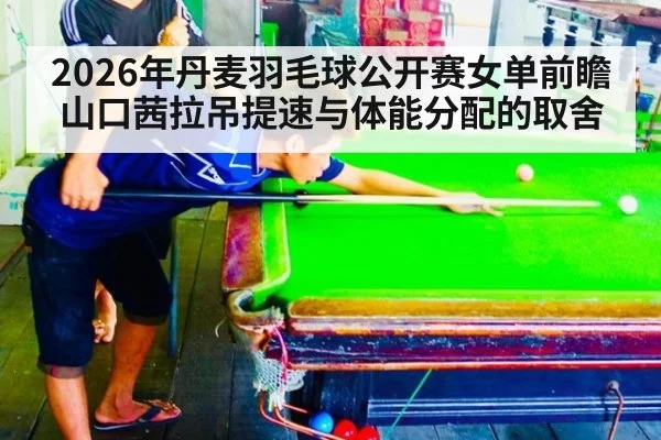 2026年丹麦羽毛球公开赛女单前瞻 山口茜拉吊提速与体能分配的取舍