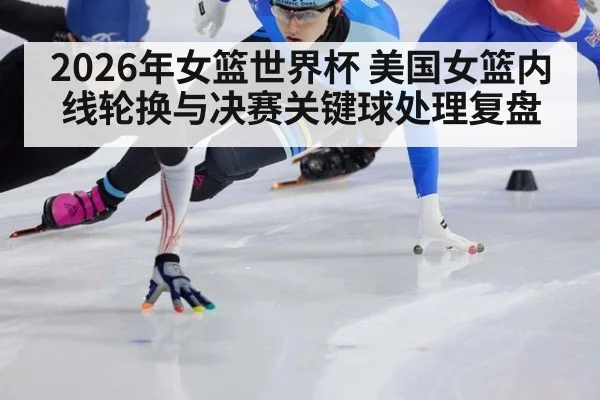 2026年女篮世界杯 美国女篮内线轮换与决赛关键球处理复盘
