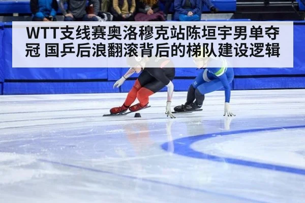 WTT支线赛奥洛穆克站陈垣宇男单夺冠 国乒后浪翻滚背后的梯队建设逻辑